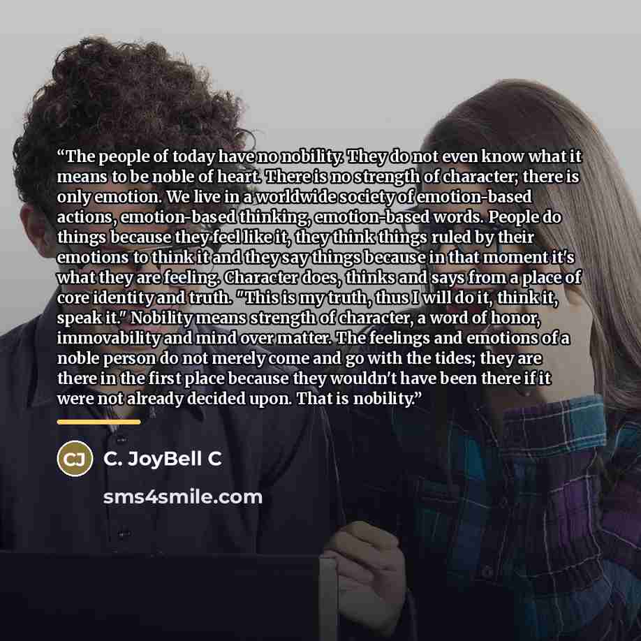 “The people of today have no nobility. They do not even know what it means to be noble of heart. There is no strength of character; there is only emotion. We live in a worldwide society of emotion-based actions, emotion-based thinking, emotion-based words. People do things because they feel like…” quote by C. JoyBell C