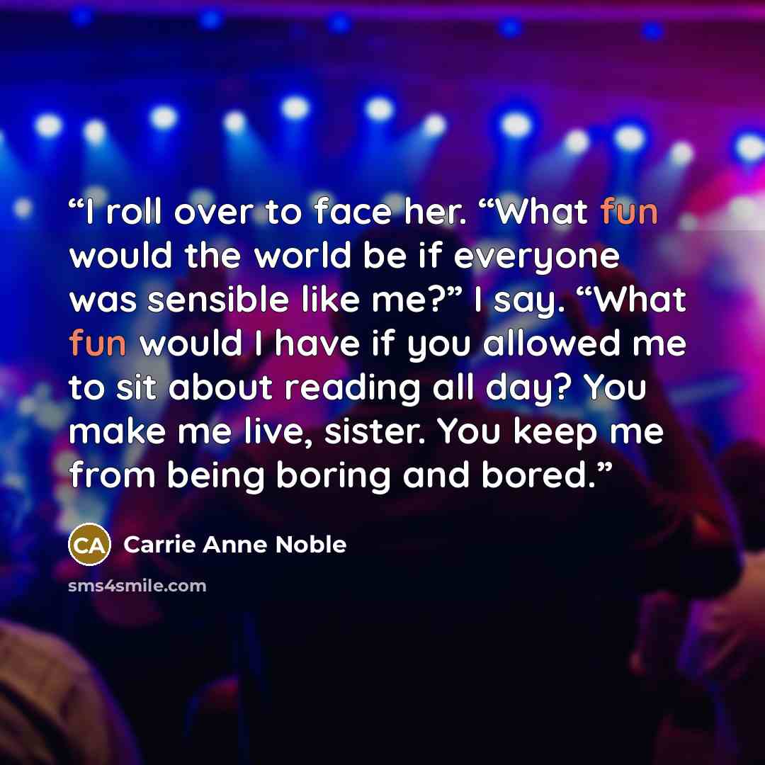 “I roll over to face her. “What fun would the world be if everyone was sensible like me?” I say. “What fun would I have if you allowed me to sit about reading all day? You make me live, sister. You keep me from being boring and bored.” quote by Carrie Anne Noble