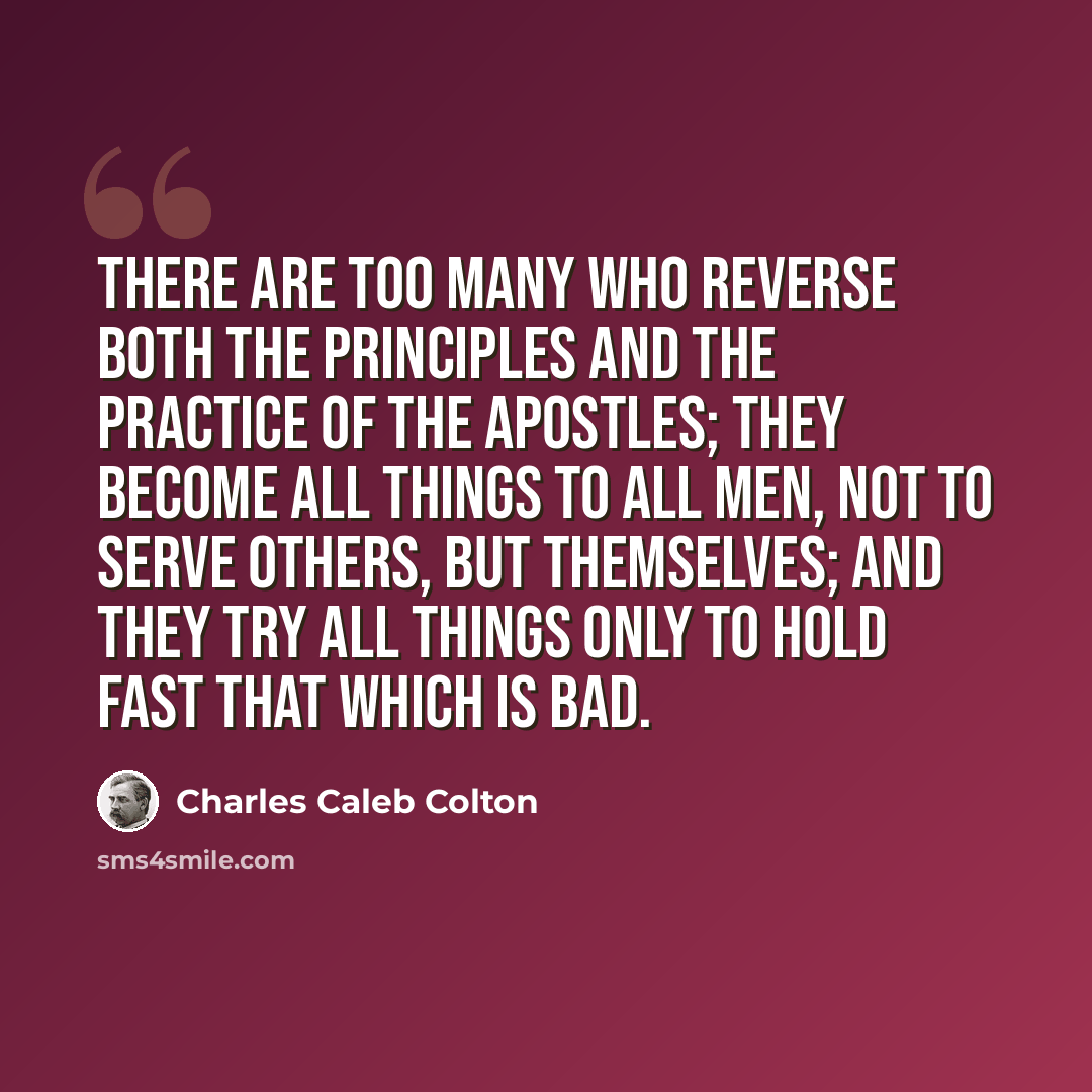 “There are too many who reverse both the principles and the practice of the Apostles; they become all things to all men, not to serve others, but themselves; and they try all things only to hold fast that which is bad.” quote by Charles Caleb Colton