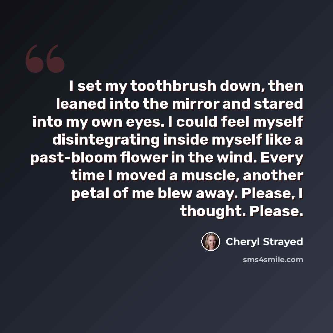 “I set my toothbrush down, then leaned into the mirror and stared into my own eyes. I could feel myself disintegrating inside myself like a past-bloom flower in the wind. Every time I moved a muscle, another petal of me blew away. Please, I thought. Please.” quote by Cheryl Strayed