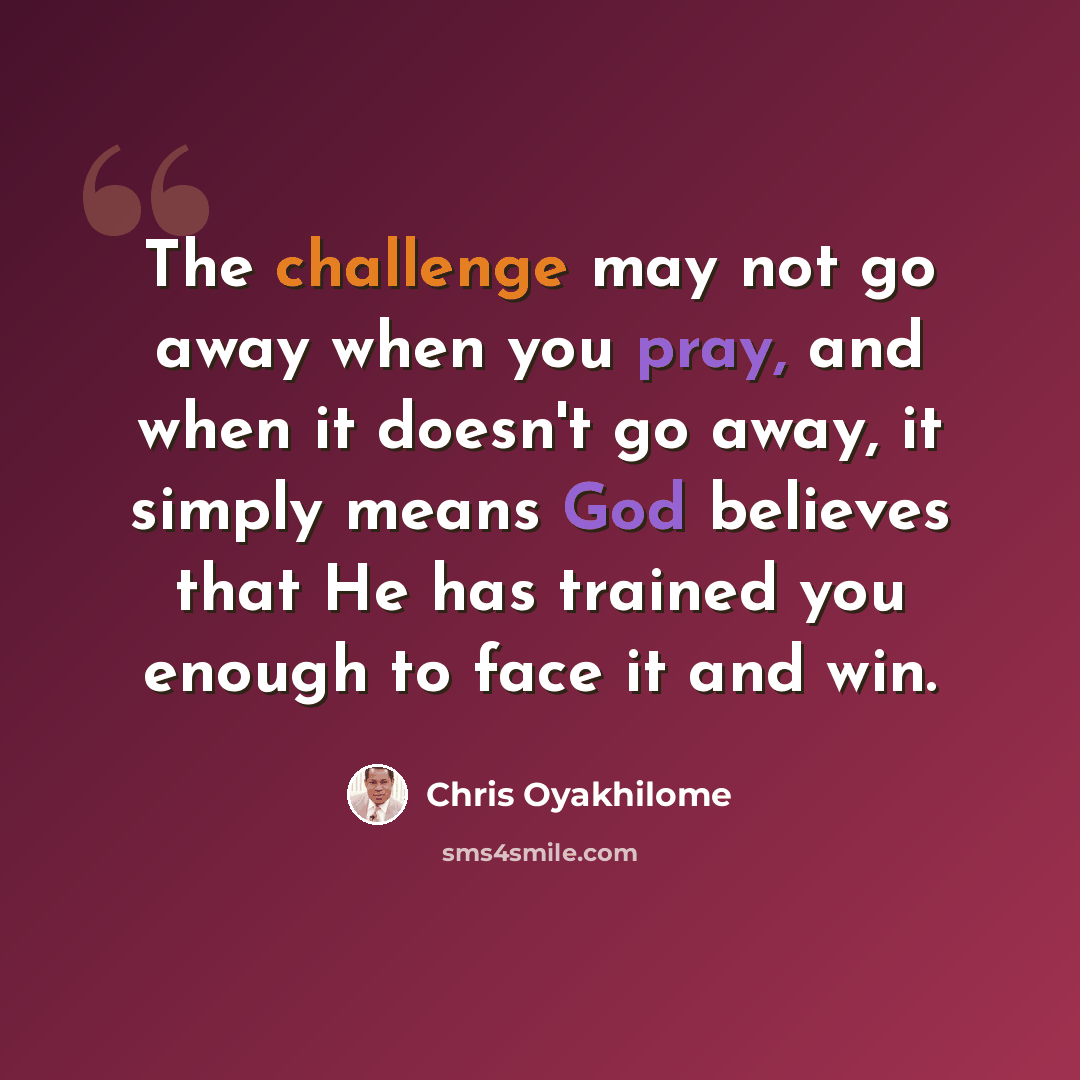 “The challenge may not go away when you pray, and when it doesn't go away, it simply means God believes that He has trained you enough to face it and win.” quote by Chris Oyakhilome