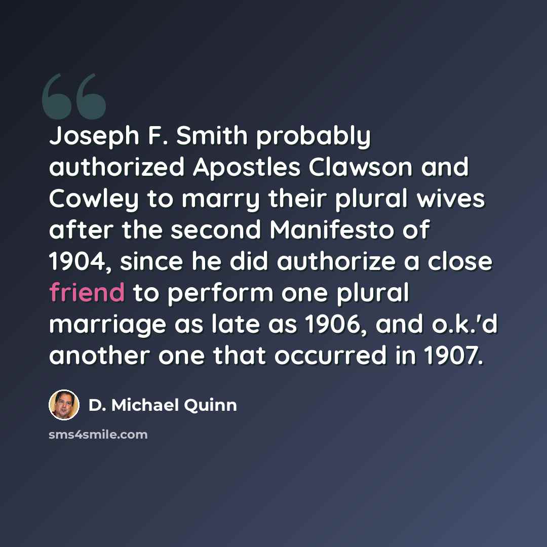 “Joseph F. Smith probably authorized Apostles Clawson and Cowley to marry their plural wives after the second Manifesto of 1904, since he did authorize a close friend to perform one plural marriage as late as 1906, and o.k.'d another one that occurred in 1907.” quote by D. Michael Quinn