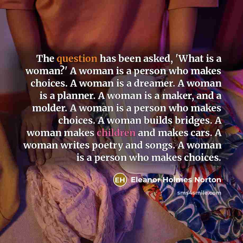 “The question has been asked, 'What is a woman?' A woman is a person who makes choices. A woman is a dreamer. A woman is a planner. A woman is a maker, and a molder. A woman is a person who makes choices. A woman builds bridges. A woman makes children and makes cars. A woman writes poetry and…” quote by Eleanor Holmes Norton