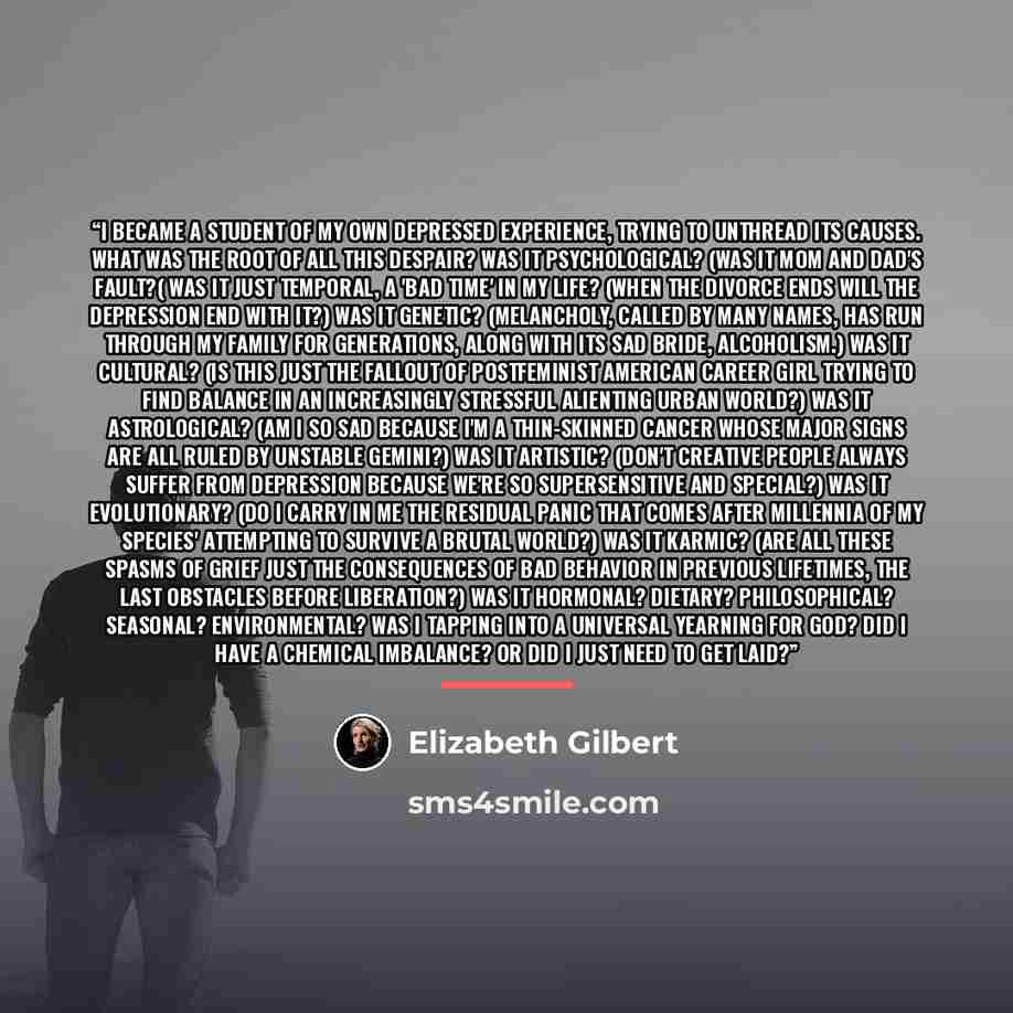 “I became a student of my own depressed experience, trying to unthread its causes. What was the root of all this despair? Was it psychological? (Was it Mom and Dad's fault?( Was it just temporal, a 'bad time' in my life? (When the divorce ends will the depression end with it?) Was it genetic?…” quote by Elizabeth Gilbert