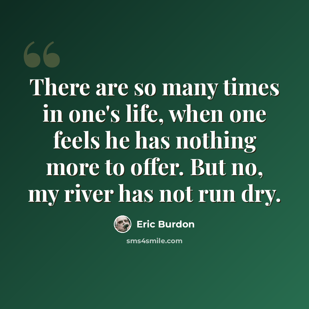 “There are so many times in one's life, when one feels he has nothing more to offer. But no, my river has not run dry.” quote by Eric Burdon