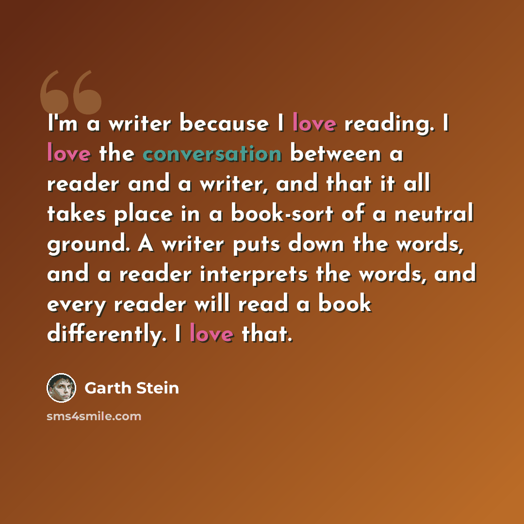 “I'm a writer because I love reading. I love the conversation between a reader and a writer, and that it all takes place in a book-sort of a neutral ground. A writer puts down the words, and a reader interprets the words, and every reader will read a book differently. I love that.” quote by Garth Stein