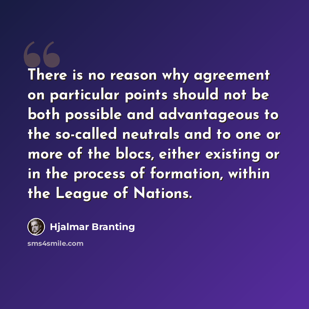 “There is no reason why agreement on particular points should not be both possible and advantageous to the so-called neutrals and to one or more of the blocs, either existing or in the process of formation, within the League of Nations.” quote by Hjalmar Branting