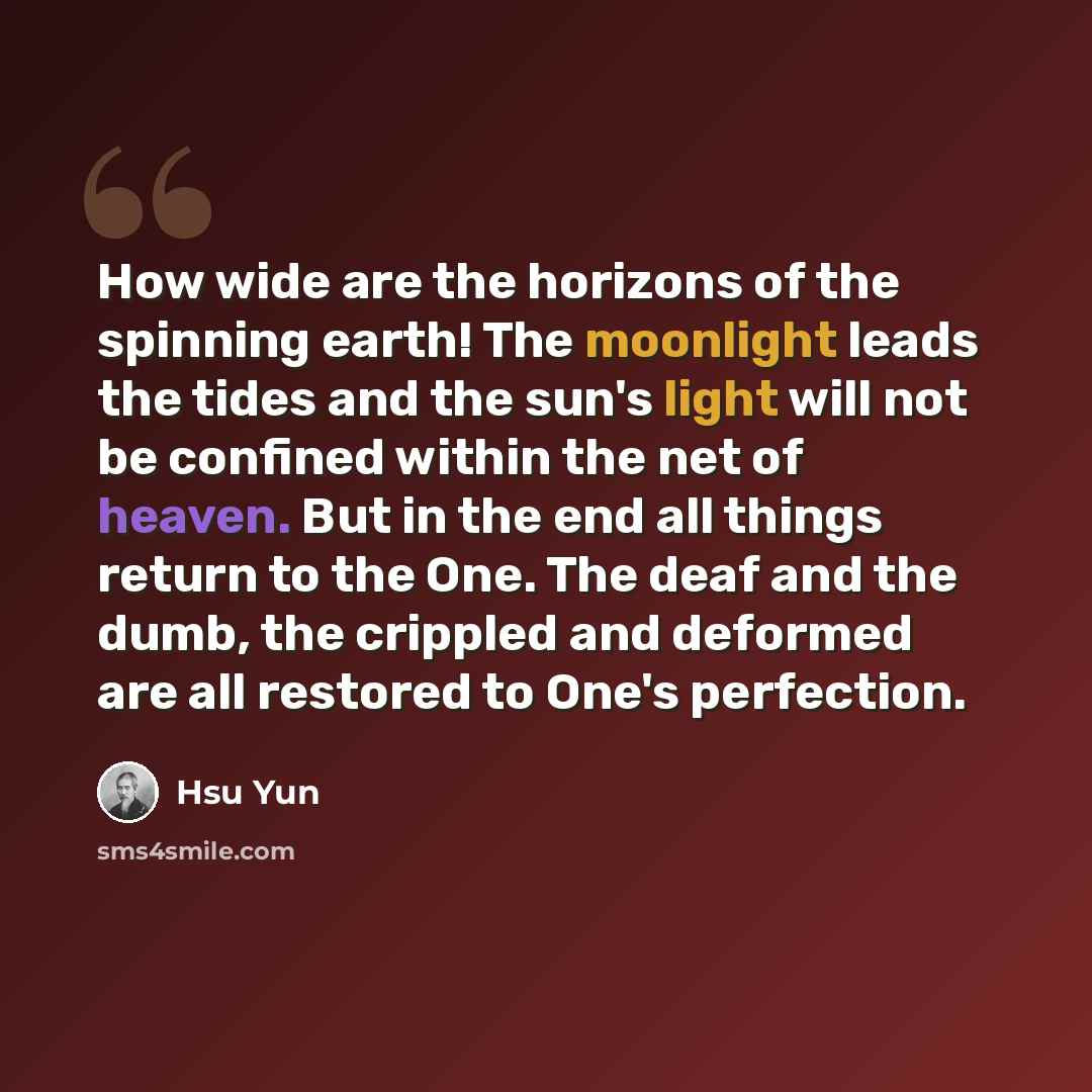 “How wide are the horizons of the spinning earth! The moonlight leads the tides and the sun's light will not be confined within the net of heaven. But in the end all things return to the One. The deaf and the dumb, the crippled and deformed are all restored to One's perfection.” quote by Hsu Yun