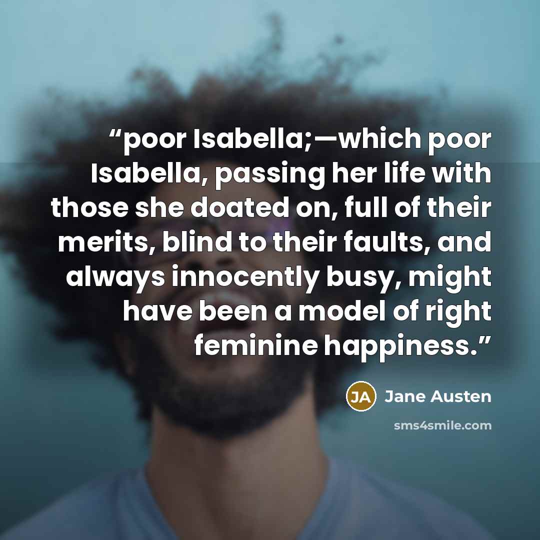“poor Isabella;—which poor Isabella, passing her life with those she doated on, full of their merits, blind to their faults, and always innocently busy, might have been a model of right feminine happiness.” quote by Jane Austen