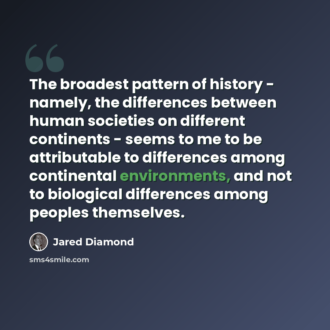 “The broadest pattern of history - namely, the differences between human societies on different continents - seems to me to be attributable to differences among continental environments, and not to biological differences among peoples themselves.” quote by Jared Diamond