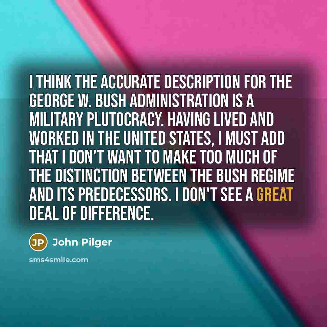 “I think the accurate description for the George W. Bush administration is a military plutocracy. Having lived and worked in the United States, I must add that I don't want to make too much of the distinction between the Bush regime and its predecessors. I don't see a great deal of difference.” quote by John Pilger