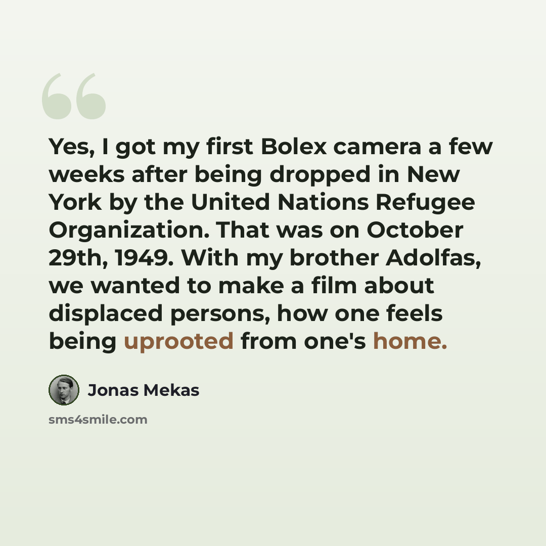 “Yes, I got my first Bolex camera a few weeks after being dropped in New York by the United Nations Refugee Organization. That was on October 29th, 1949. With my brother Adolfas, we wanted to make a film about displaced persons, how one feels being uprooted from one's home.” quote by Jonas Mekas