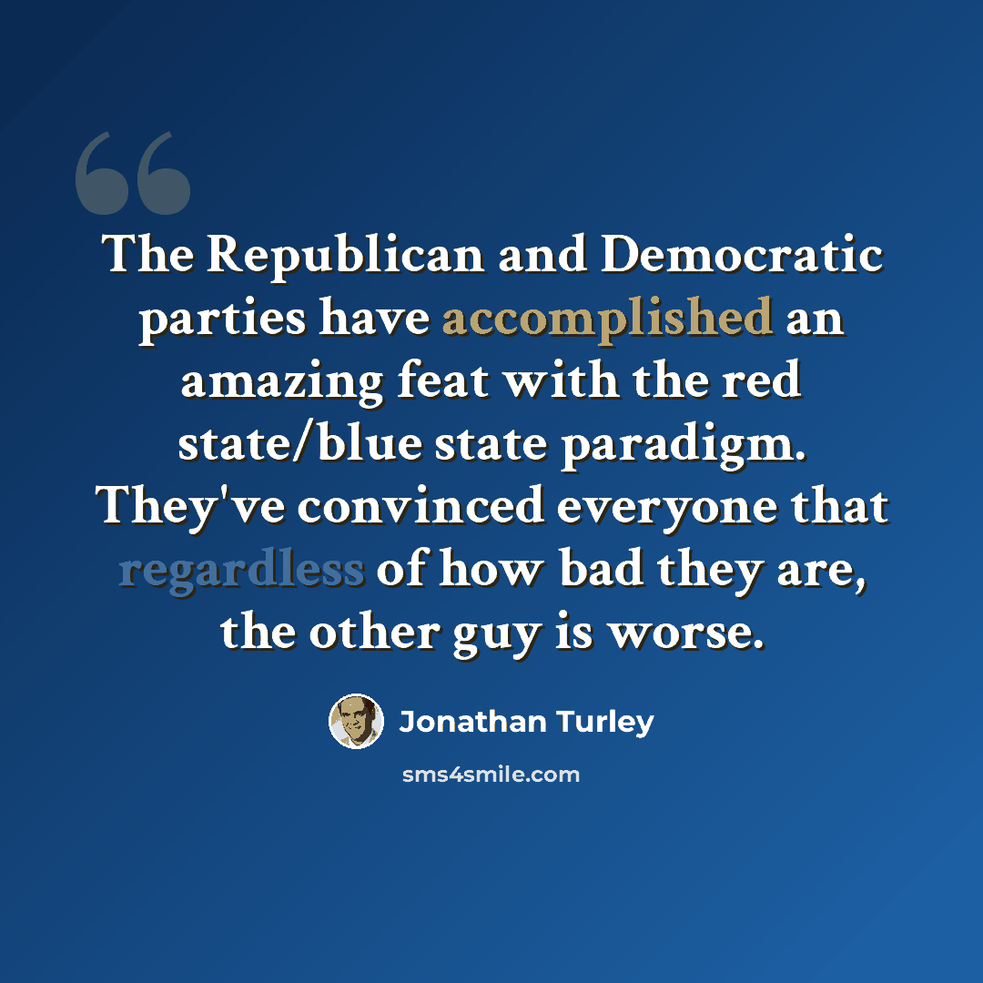“The Republican and Democratic parties have accomplished an amazing feat with the red state/blue state paradigm. They've convinced everyone that regardless of how bad they are, the other guy is worse.” quote by Jonathan Turley