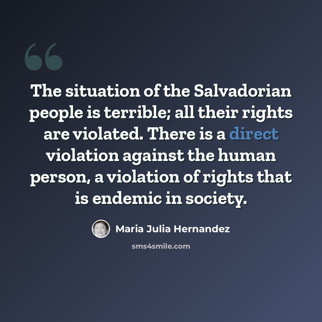 “The situation of the Salvadorian people is terrible; all their rights are violated. There is a direct violation against the human person, a violation of rights that is endemic in society.” quote by Maria Julia Hernandez