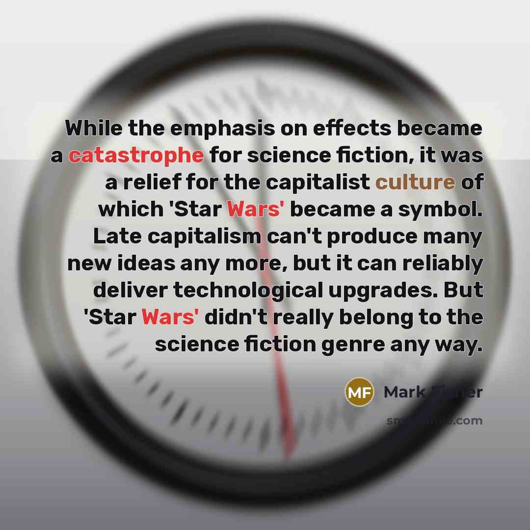 “While the emphasis on effects became a catastrophe for science fiction, it was a relief for the capitalist culture of which 'Star Wars' became a symbol. Late capitalism can't produce many new ideas any more, but it can reliably deliver technological upgrades. But 'Star Wars' didn't really belong…” quote by Mark Fisher