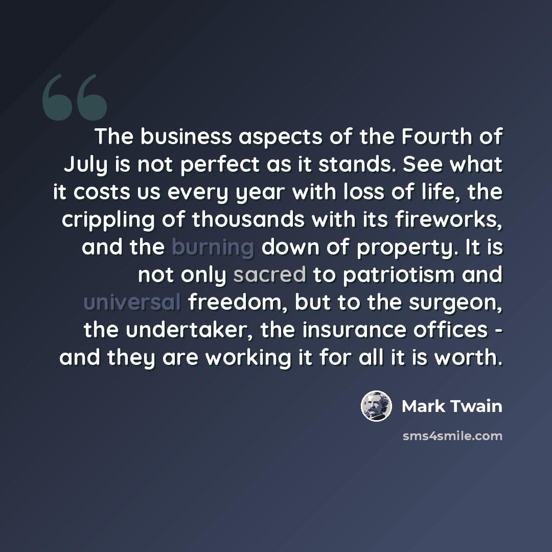 “The business aspects of the Fourth of July is not perfect as it stands. See what it costs us every year with loss of life, the crippling of thousands with its fireworks, and the burning down of property. It is not only sacred to patriotism and universal freedom, but to the surgeon, the undertaker…” quote by Mark Twain
