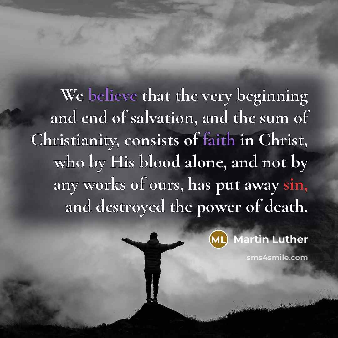 “We believe that the very beginning and end of salvation, and the sum of Christianity, consists of faith in Christ, who by His blood alone, and not by any works of ours, has put away sin, and destroyed the power of death.” quote by Martin Luther