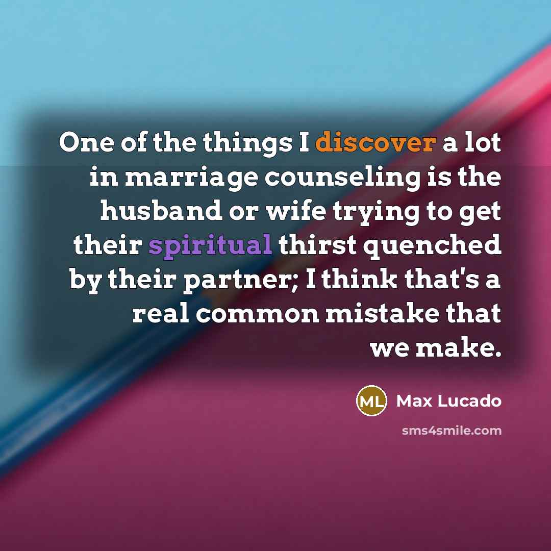 “One of the things I discover a lot in marriage counseling is the husband or wife trying to get their spiritual thirst quenched by their partner; I think that's a real common mistake that we make.” quote by Max Lucado