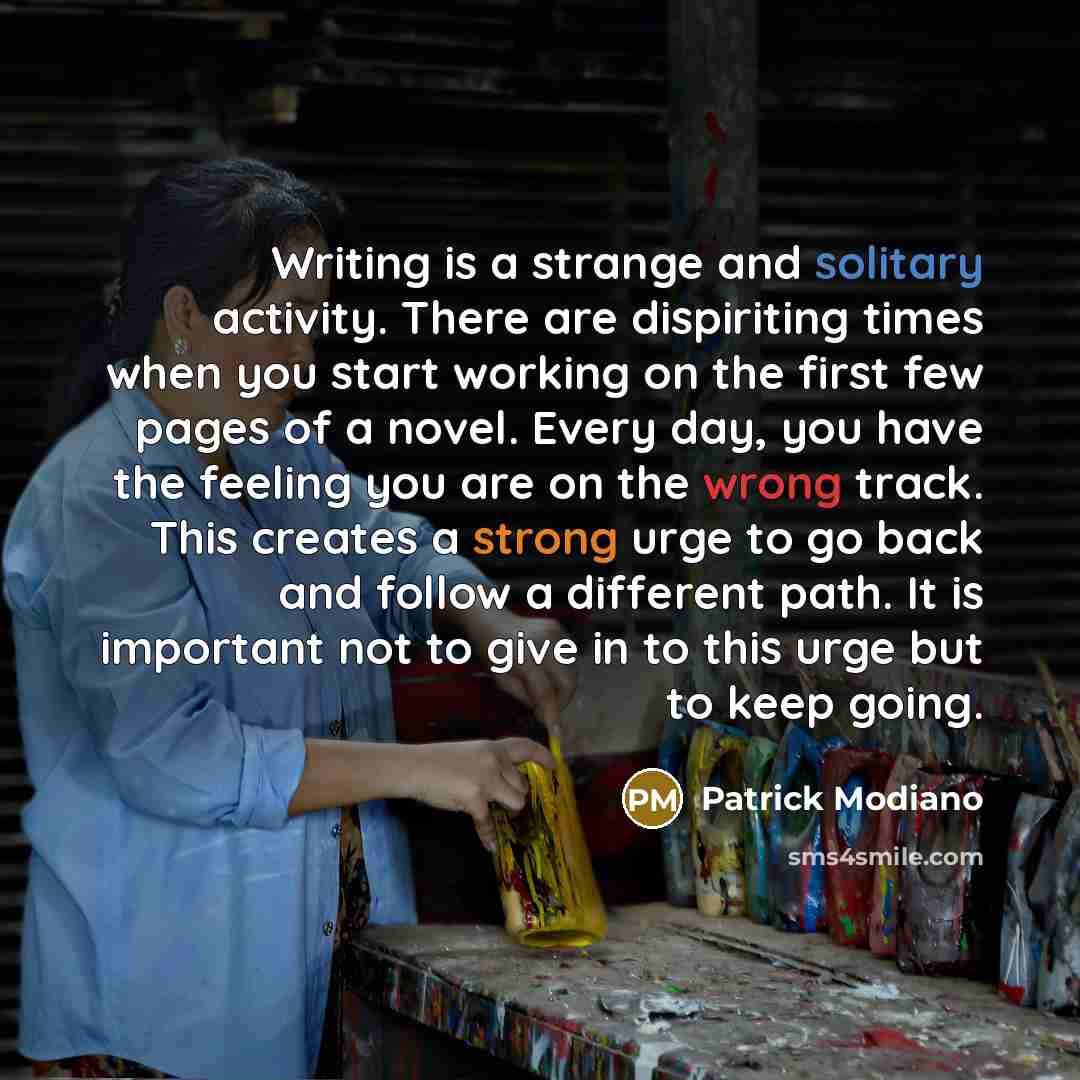 “Writing is a strange and solitary activity. There are dispiriting times when you start working on the first few pages of a novel. Every day, you have the feeling you are on the wrong track. This creates a strong urge to go back and follow a different path. It is important not to give in to this…” quote by Patrick Modiano