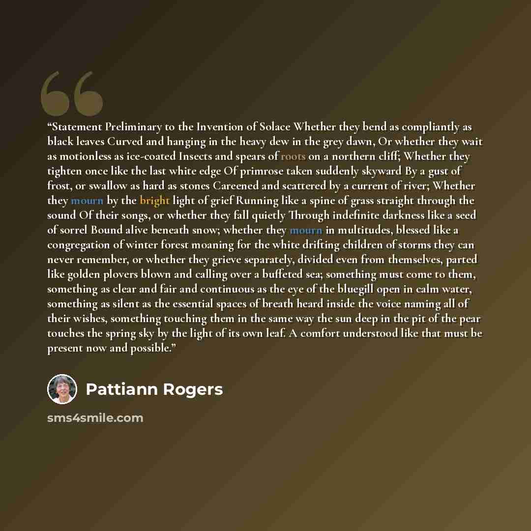 “Statement Preliminary to the Invention of Solace Whether they bend as compliantly as black leaves Curved and hanging in the heavy dew in the grey dawn, Or whether they wait as motionless as ice-coated Insects and spears of roots on a northern cliff; Whether they tighten once like the last white…” quote by Pattiann Rogers