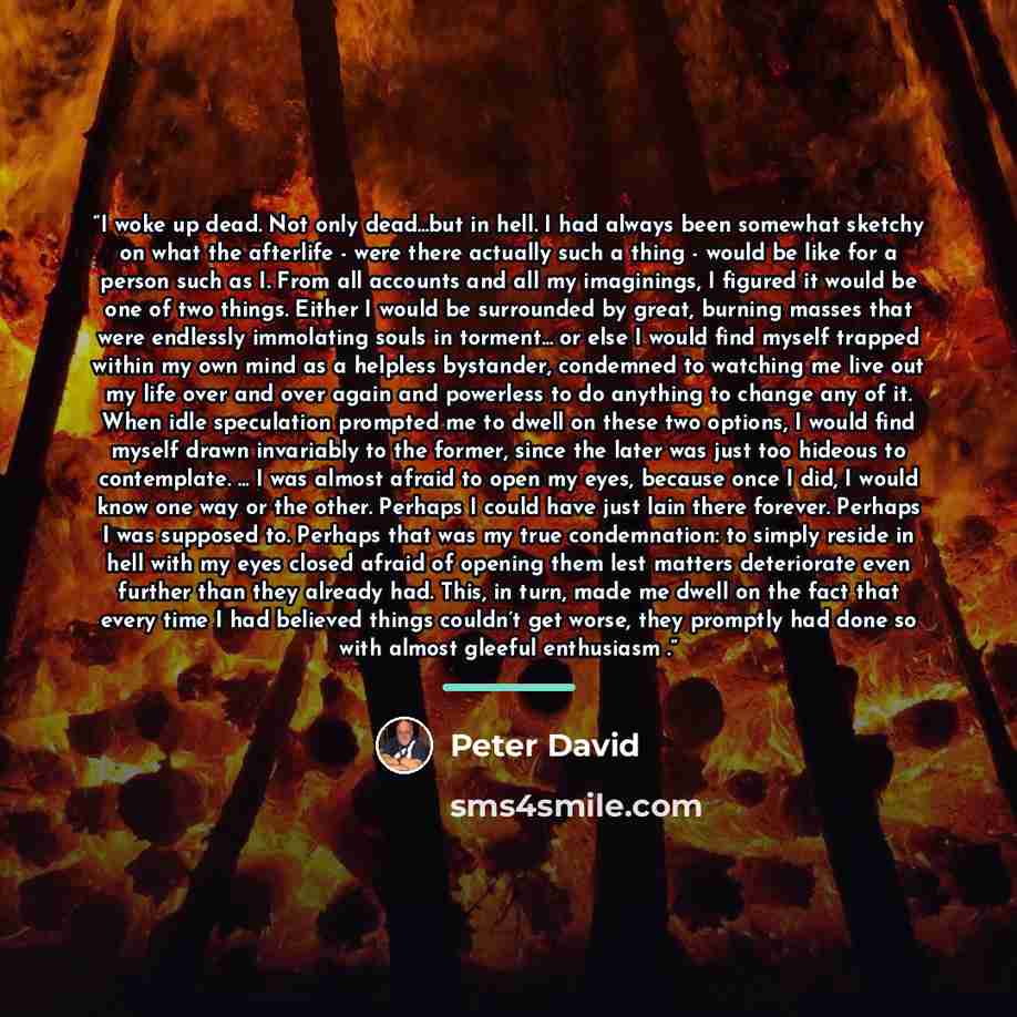 “I woke up dead. Not only dead...but in hell. I had always been somewhat sketchy on what the afterlife - were there actually such a thing - would be like for a person such as I. From all accounts and all my imaginings, I figured it would be one of two things. Either I would be surrounded by great…” quote by Peter David