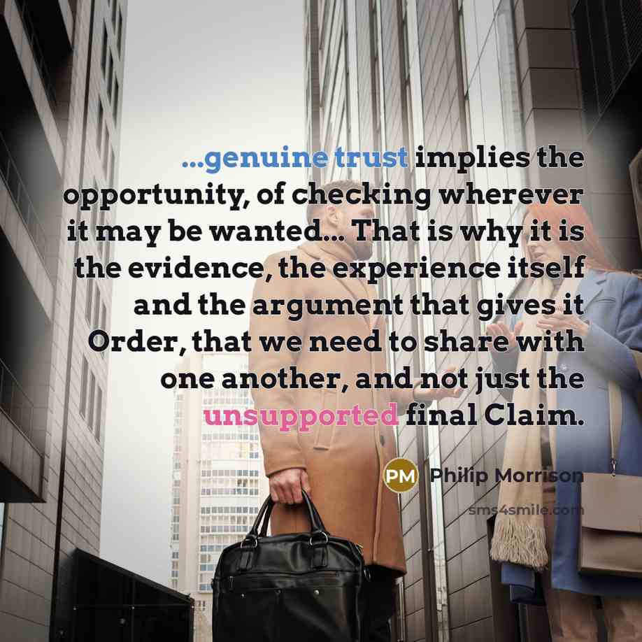 “...genuine trust implies the opportunity, of checking wherever it may be wanted... That is why it is the evidence, the experience itself and the argument that gives it Order, that we need to share with one another, and not just the unsupported final Claim.” quote by Philip Morrison
