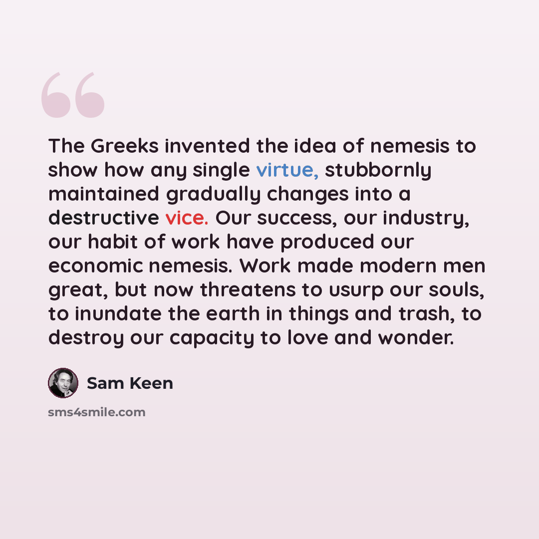“The Greeks invented the idea of nemesis to show how any single virtue, stubbornly maintained gradually changes into a destructive vice. Our success, our industry, our habit of work have produced our economic nemesis. Work made modern men great, but now threatens to usurp our souls, to inundate the…” quote by Sam Keen