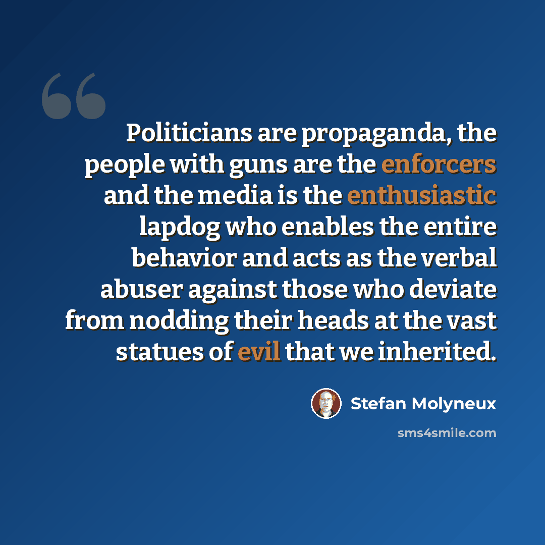 “Politicians are propaganda, the people with guns are the enforcers and the media is the enthusiastic lapdog who enables the entire behavior and acts as the verbal abuser against those who deviate from nodding their heads at the vast statues of evil that we inherited.” quote by Stefan Molyneux