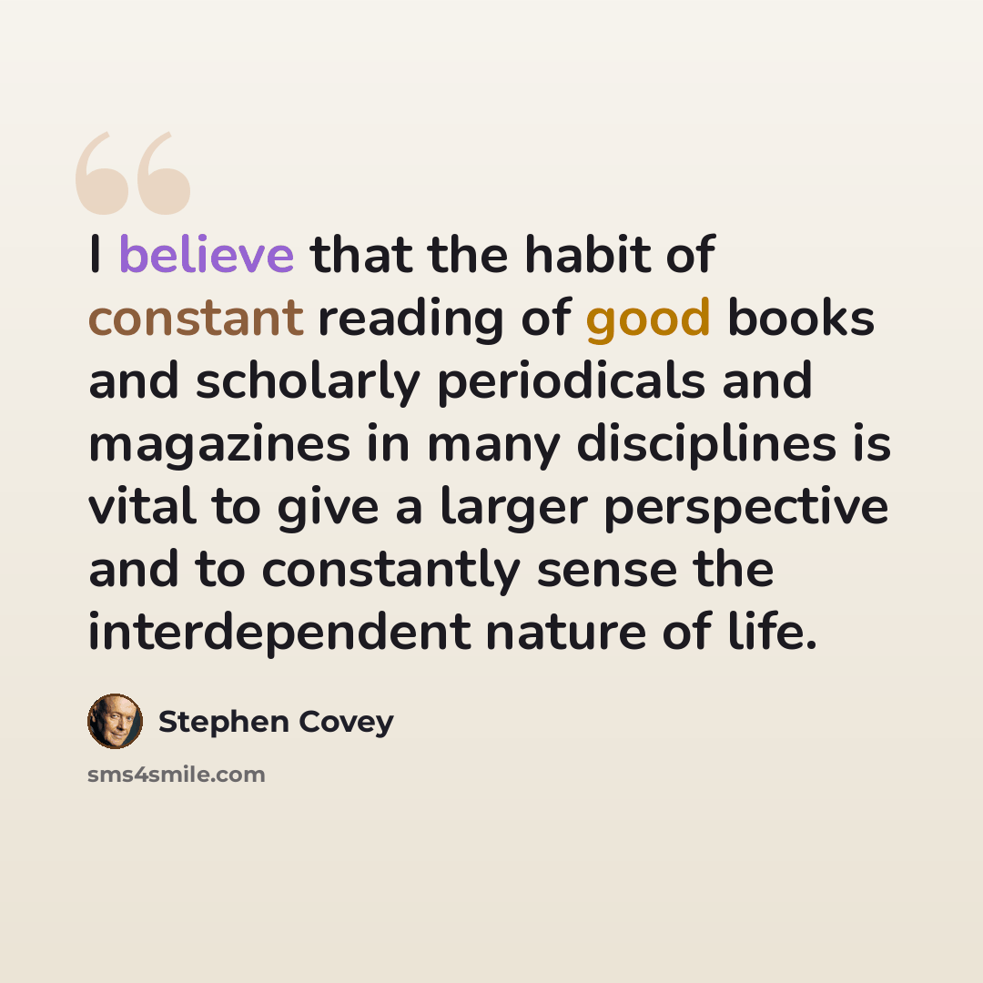 “I believe that the habit of constant reading of good books and scholarly periodicals and magazines in many disciplines is vital to give a larger perspective and to constantly sense the interdependent nature of life.” quote by Stephen Covey
