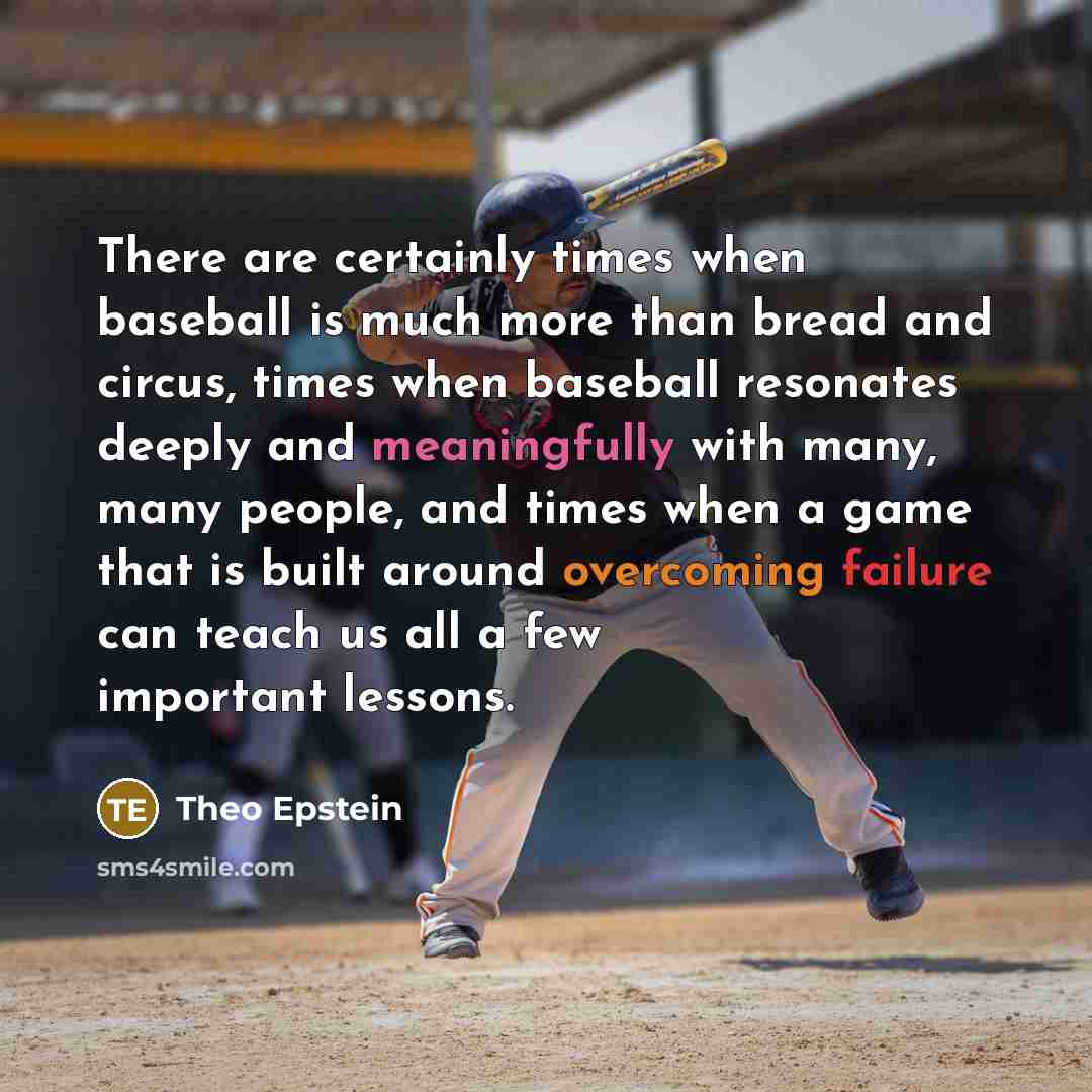 “There are certainly times when baseball is much more than bread and circus, times when baseball resonates deeply and meaningfully with many, many people, and times when a game that is built around overcoming failure can teach us all a few important lessons.” quote by Theo Epstein