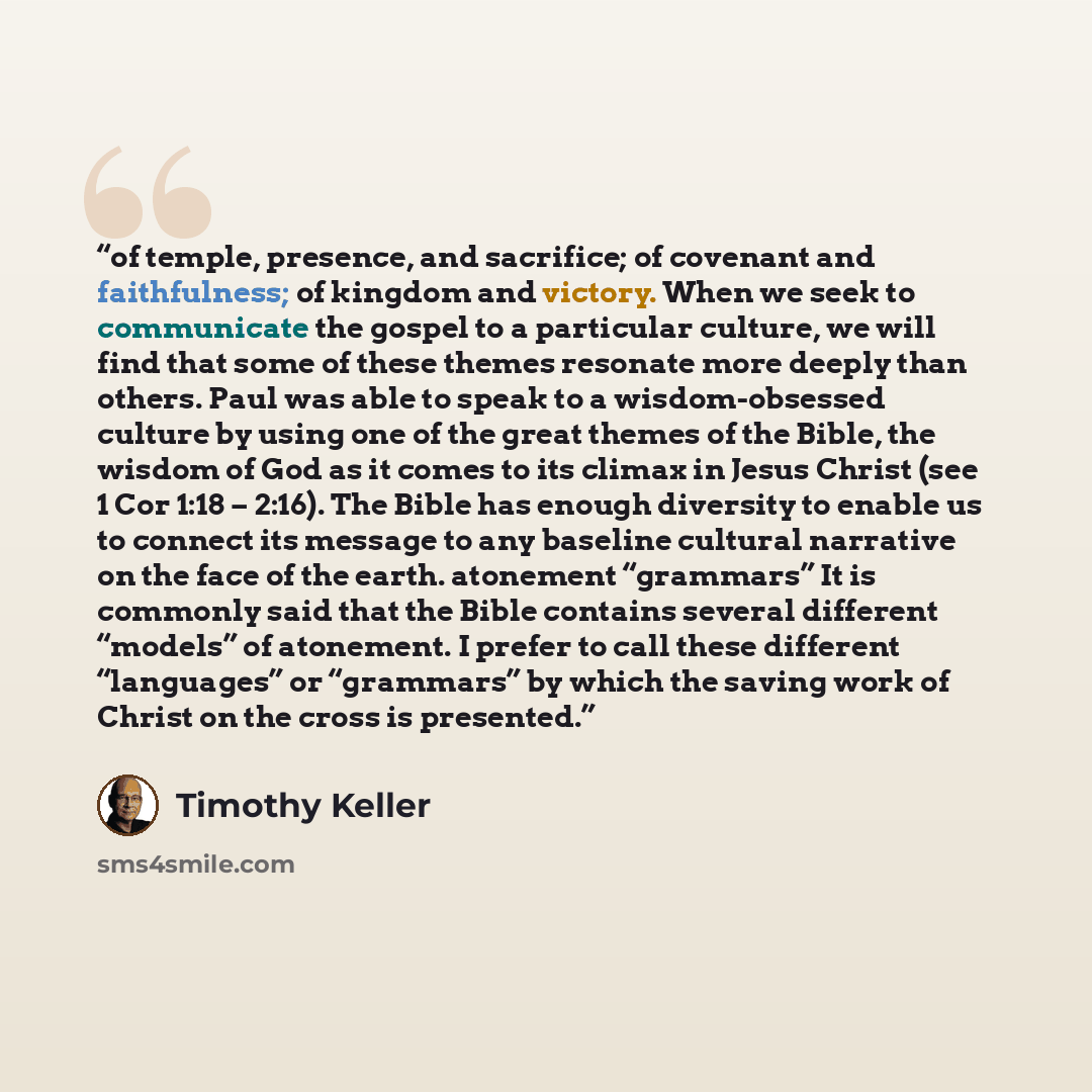 “of temple, presence, and sacrifice; of covenant and faithfulness; of kingdom and victory. When we seek to communicate the gospel to a particular culture, we will find that some of these themes resonate more deeply than others. Paul was able to speak to a wisdom-obsessed culture by using one of the…” quote by Timothy Keller