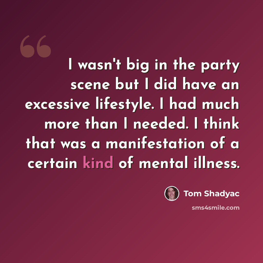 “I wasn't big in the party scene but I did have an excessive lifestyle. I had much more than I needed. I think that was a manifestation of a certain kind of mental illness.” quote by Tom Shadyac