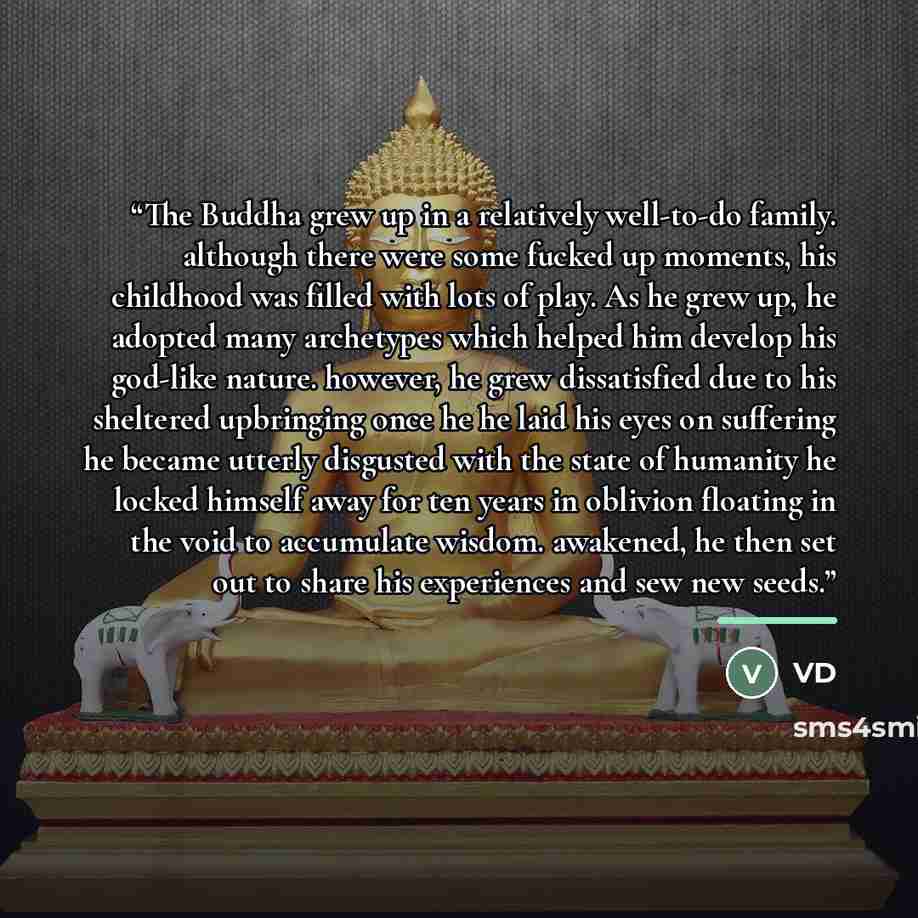 “The Buddha grew up in a relatively well-to-do family. although there were some fucked up moments, his childhood was filled with lots of play. As he grew up, he adopted many archetypes which helped him develop his god-like nature. however, he grew dissatisfied due to his sheltered upbringing once…” quote by VD