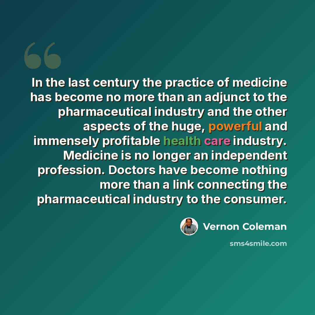 “In the last century the practice of medicine has become no more than an adjunct to the pharmaceutical industry and the other aspects of the huge, powerful and immensely profitable health care industry. Medicine is no longer an independent profession. Doctors have become nothing more than a link…” quote by Vernon Coleman