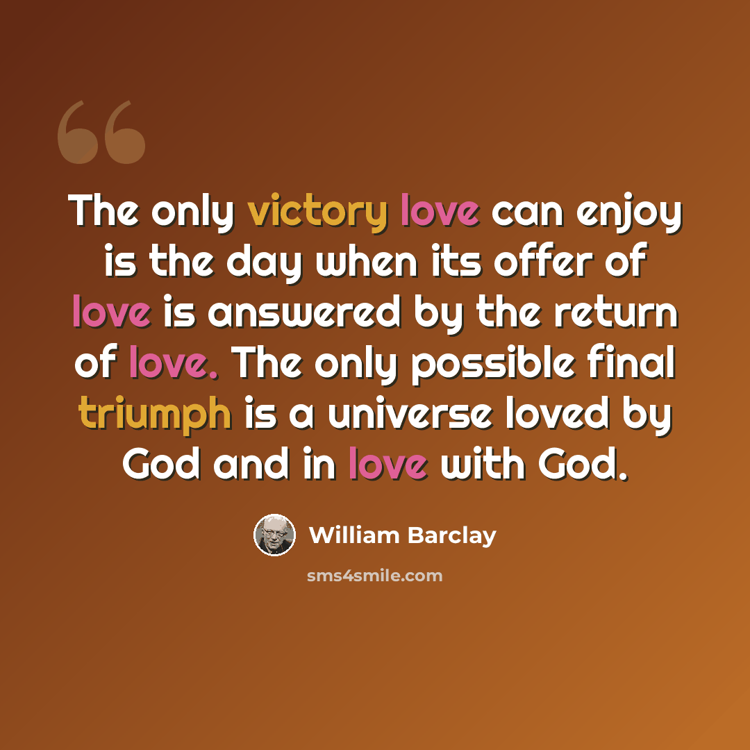 “The only victory love can enjoy is the day when its offer of love is answered by the return of love. The only possible final triumph is a universe loved by God and in love with God.” quote by William Barclay