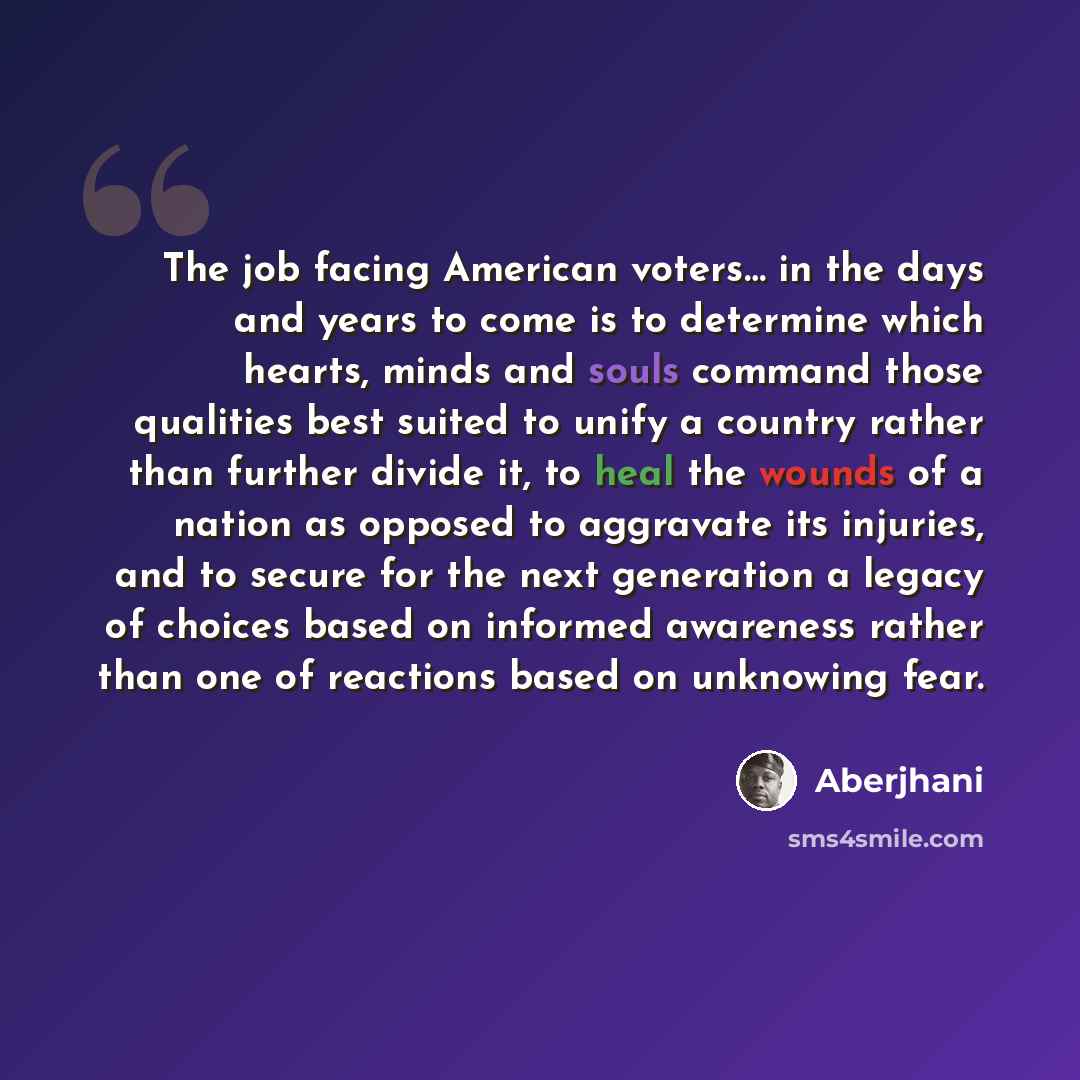 “The job facing American voters… in the days and years to come is to determine which hearts, minds and souls command those qualities best suited to unify a country rather than further divide it, to heal the wounds of a nation as opposed to aggravate its injuries, and to secure for the next…” quote by Aberjhani
