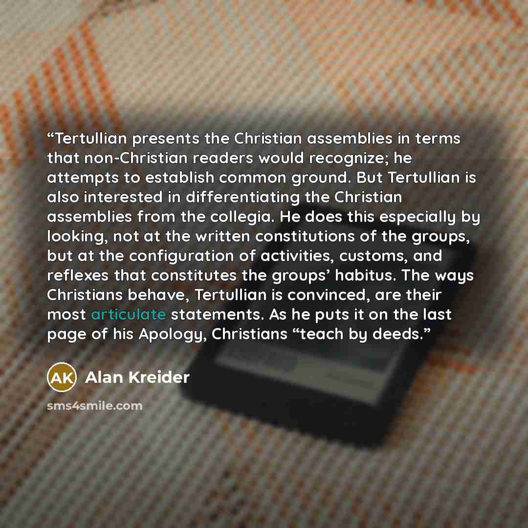 “Tertullian presents the Christian assemblies in terms that non-Christian readers would recognize; he attempts to establish common ground. But Tertullian is also interested in differentiating the Christian assemblies from the collegia. He does this especially by looking, not at the written…” quote by Alan Kreider