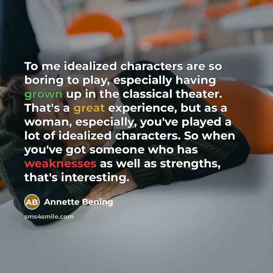 “To me idealized characters are so boring to play, especially having grown up in the classical theater. That's a great experience, but as a woman, especially, you've played a lot of idealized characters. So when you've got someone who has weaknesses as well as strengths, that's interesting.” quote by Annette Bening