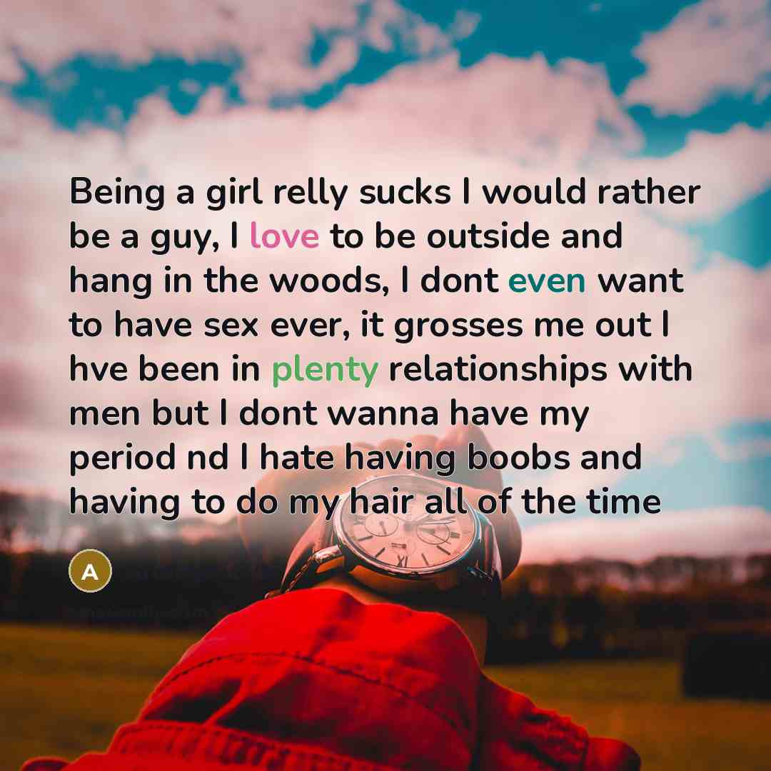 “Being a girl relly sucks I would rather be a guy, I love to be outside and hang in the woods, I dont even want to have sex ever, it grosses me out I hve been in plenty relationships with men but I dont wanna have my period nd I hate having boobs and having to do my hair all of the time” quote by Anonymous