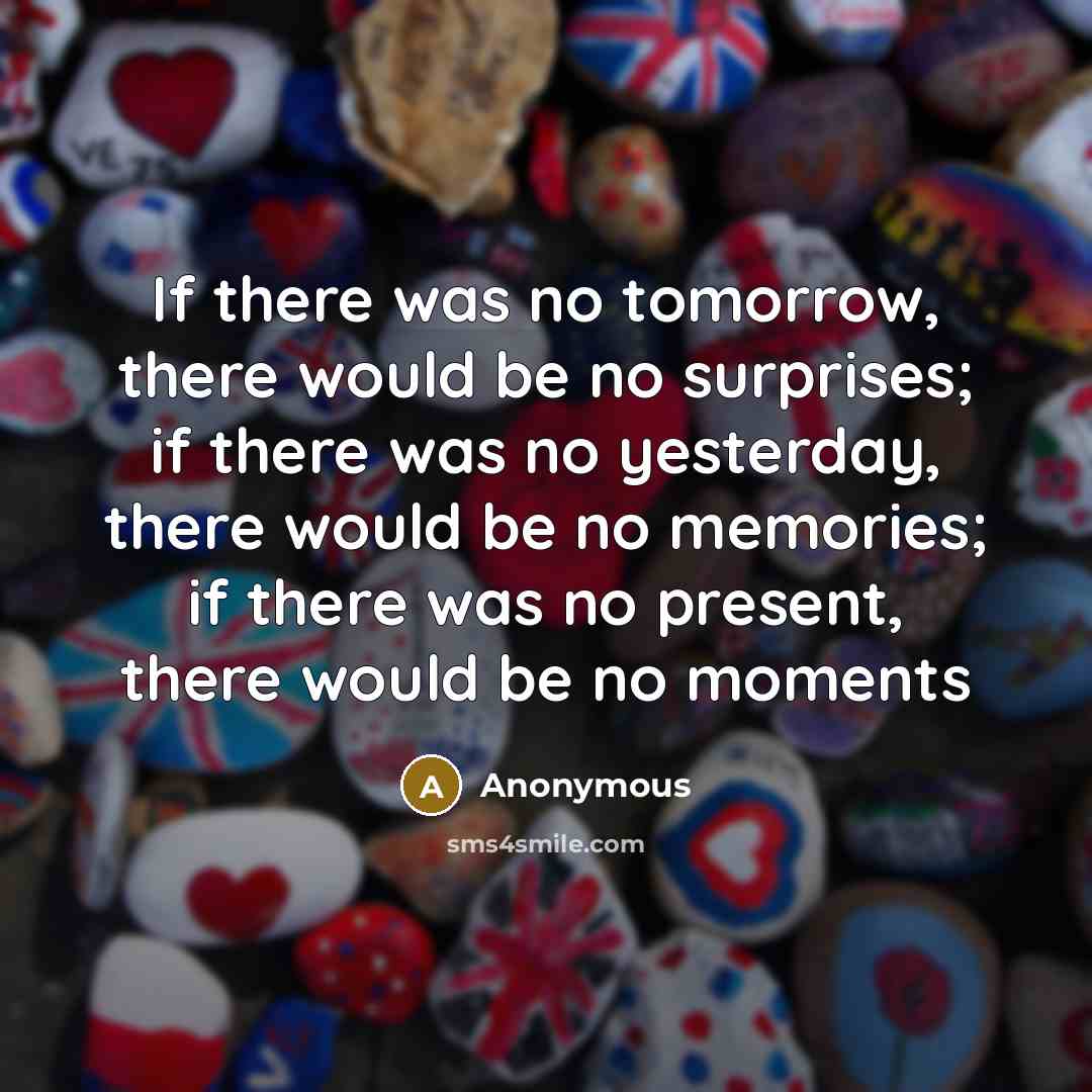 “If there was no tomorrow, there would be no surprises; if there was no yesterday, there would be no memories; if there was no present, there would be no moments” quote by Anonymous