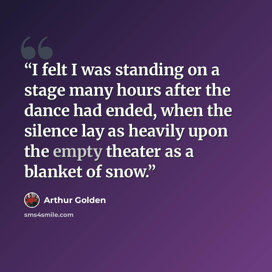 “I felt I was standing on a stage many hours after the dance had ended, when the silence lay as heavily upon the empty theater as a blanket of snow.” quote by Arthur Golden