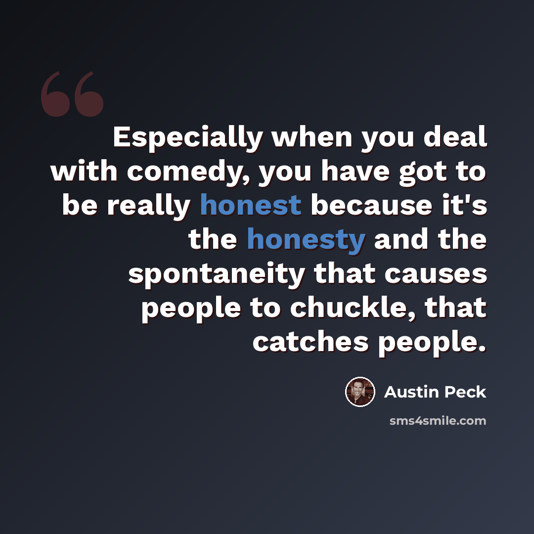 “Especially when you deal with comedy, you have got to be really honest because it's the honesty and the spontaneity that causes people to chuckle, that catches people.” quote by Austin Peck