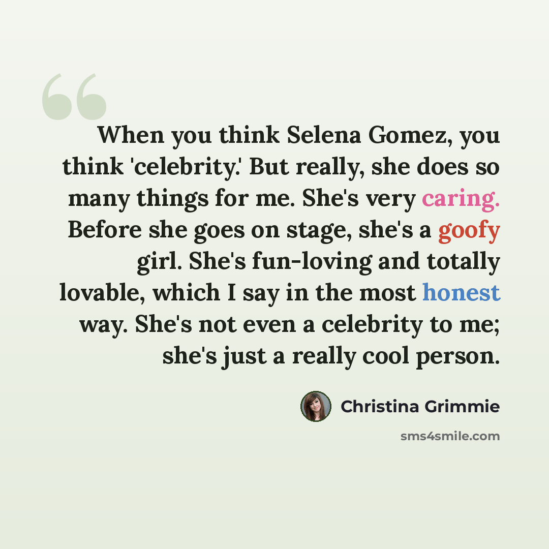 “When you think Selena Gomez, you think 'celebrity.' But really, she does so many things for me. She's very caring. Before she goes on stage, she's a goofy girl. She's fun-loving and totally lovable, which I say in the most honest way. She's not even a celebrity to me; she's just a really cool…” quote by Christina Grimmie