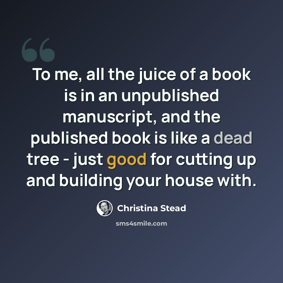 “To me, all the juice of a book is in an unpublished manuscript, and the published book is like a dead tree - just good for cutting up and building your house with.” quote by Christina Stead