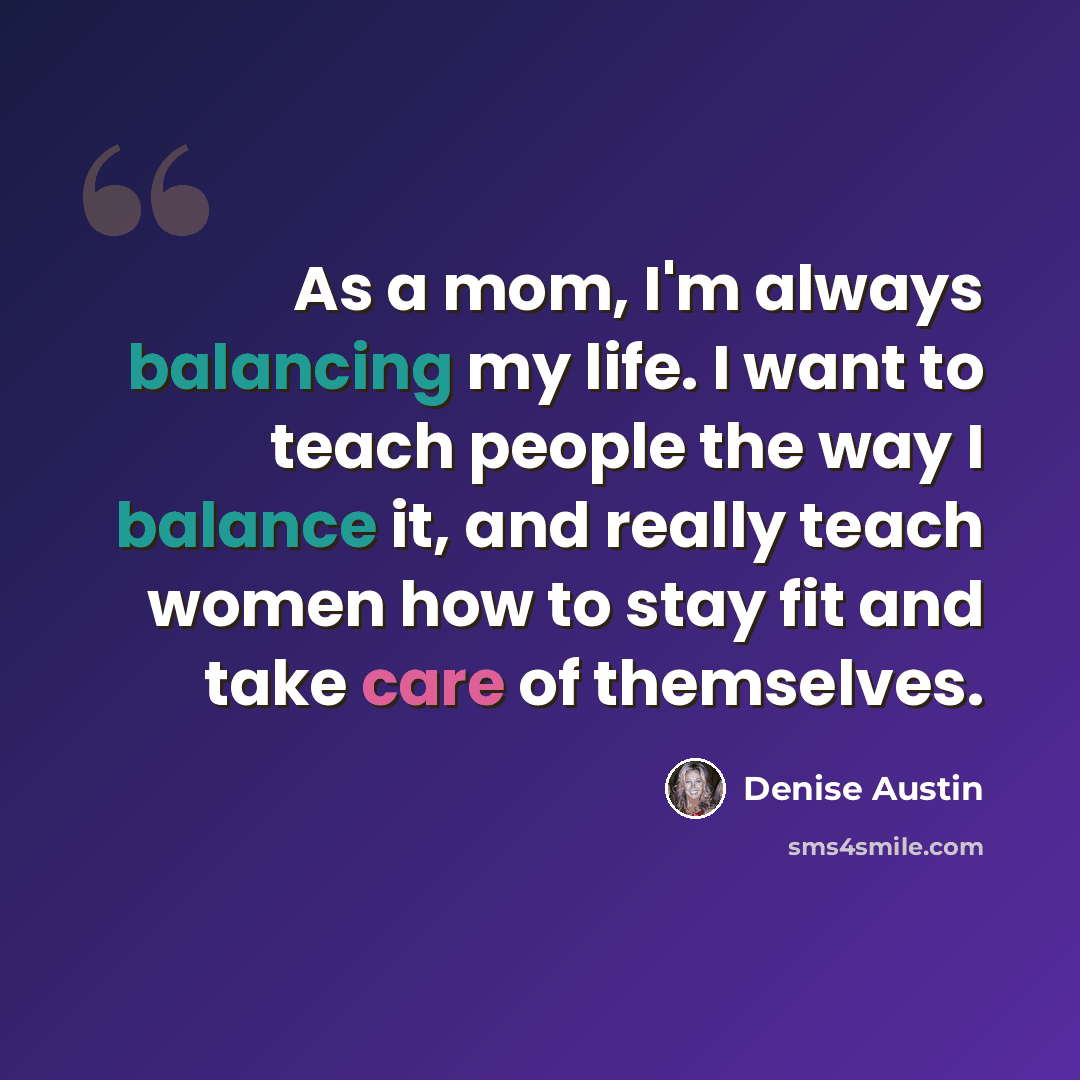 “As a mom, I'm always balancing my life. I want to teach people the way I balance it, and really teach women how to stay fit and take care of themselves.” quote by Denise Austin
