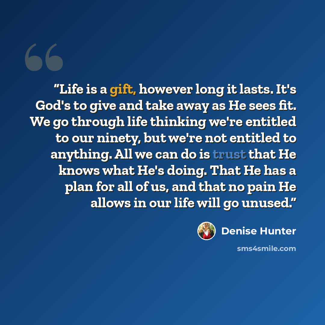 “Life is a gift, however long it lasts. It's God's to give and take away as He sees fit. We go through life thinking we're entitled to our ninety, but we're not entitled to anything. All we can do is trust that He knows what He's doing. That He has a plan for all of us, and that no pain He allows…” quote by Denise Hunter