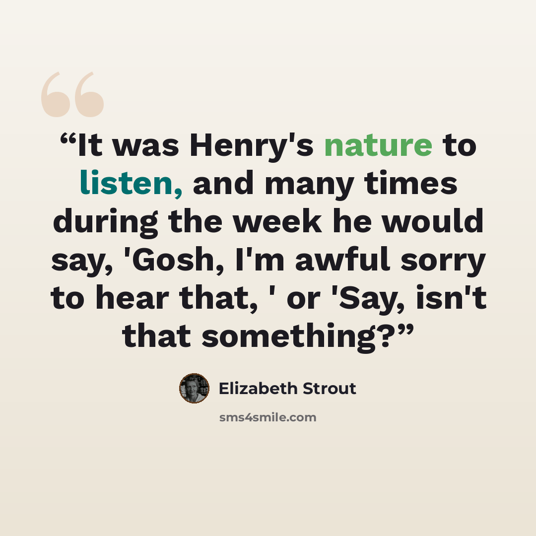 “It was Henry's nature to listen, and many times during the week he would say, 'Gosh, I'm awful sorry to hear that, ' or 'Say, isn't that something?” quote by Elizabeth Strout