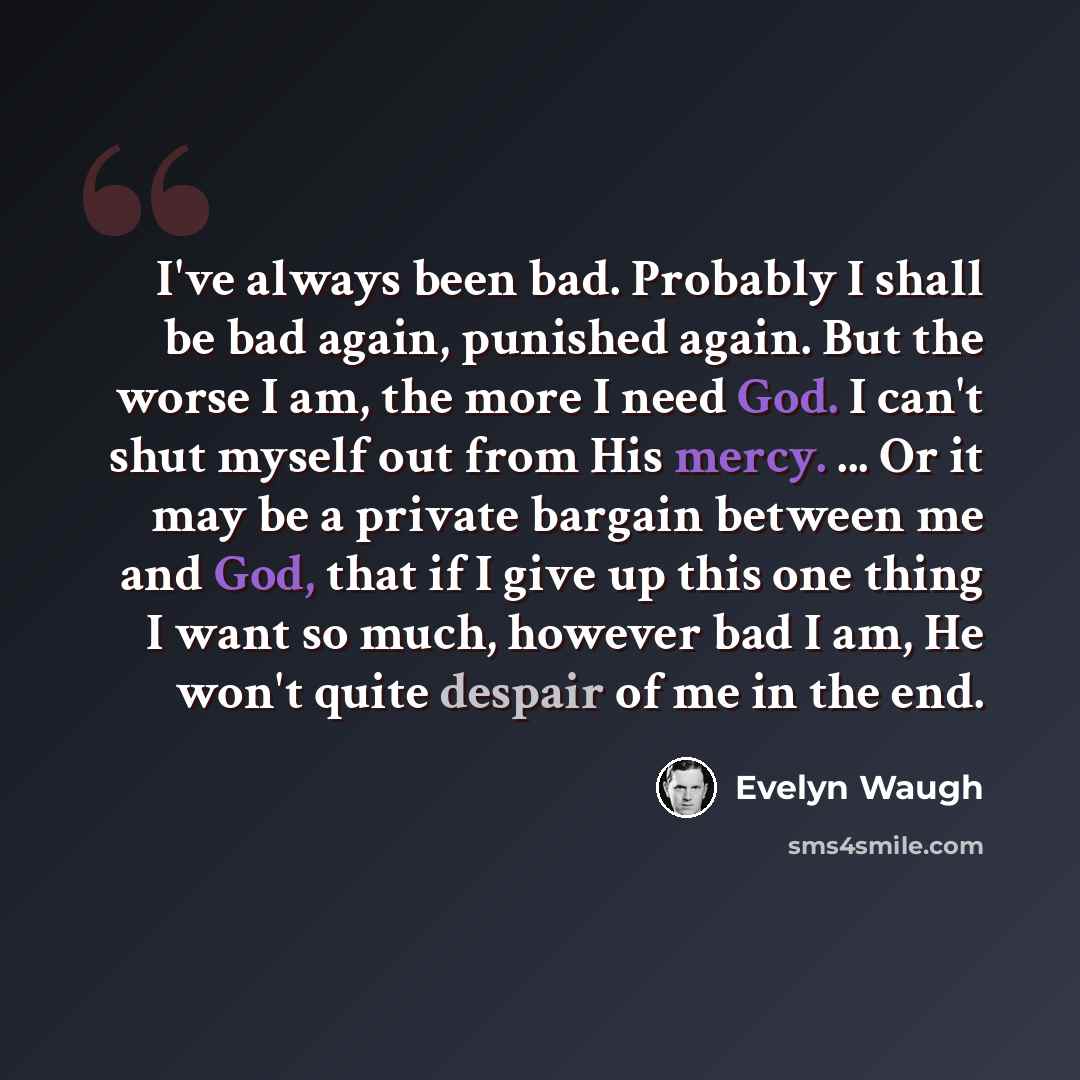 “I've always been bad. Probably I shall be bad again, punished again. But the worse I am, the more I need God. I can't shut myself out from His mercy. ... Or it may be a private bargain between me and God, that if I give up this one thing I want so much, however bad I am, He won't quite despair of…” quote by Evelyn Waugh