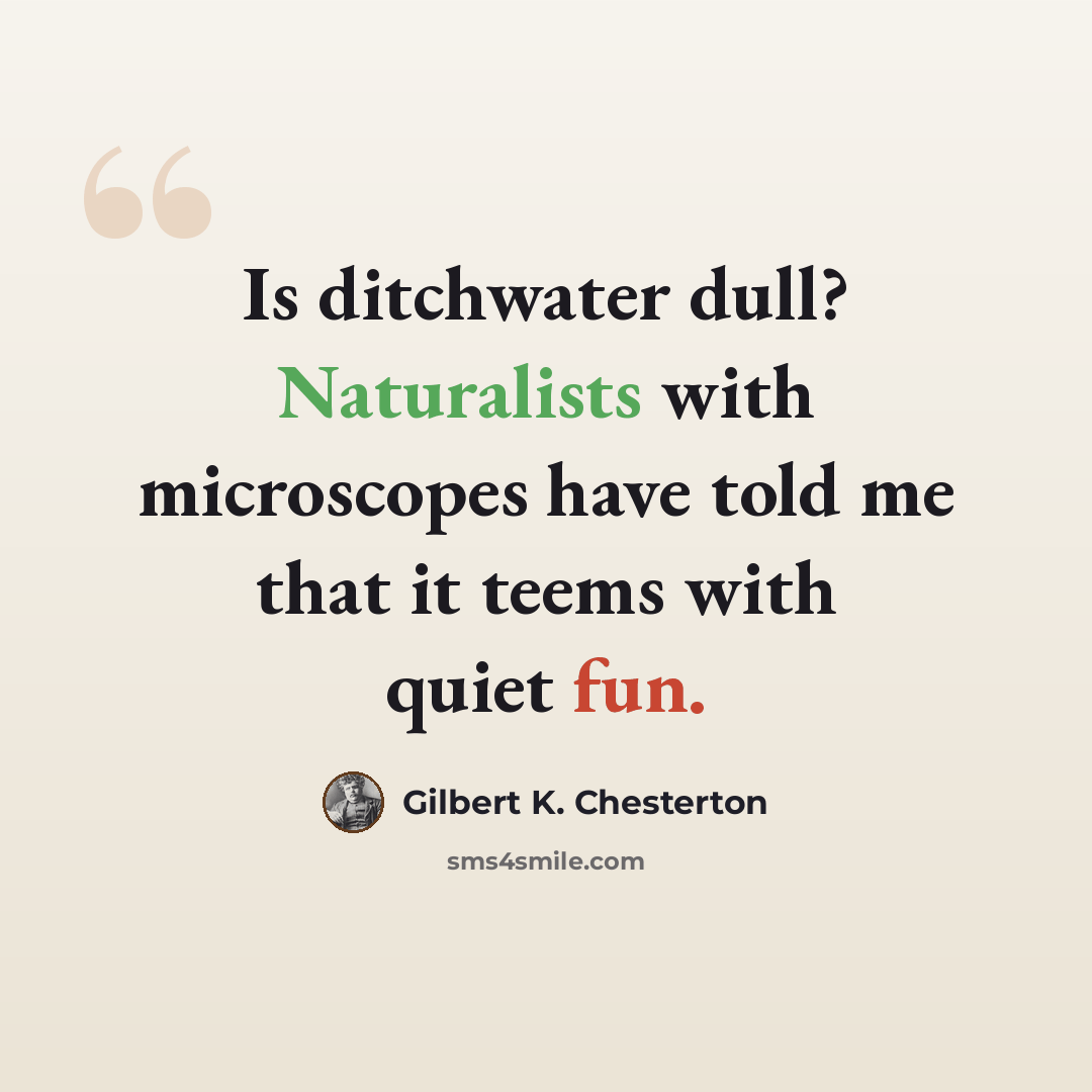 “Is ditchwater dull? Naturalists with microscopes have told me that it teems with quiet fun.” quote by Gilbert K. Chesterton