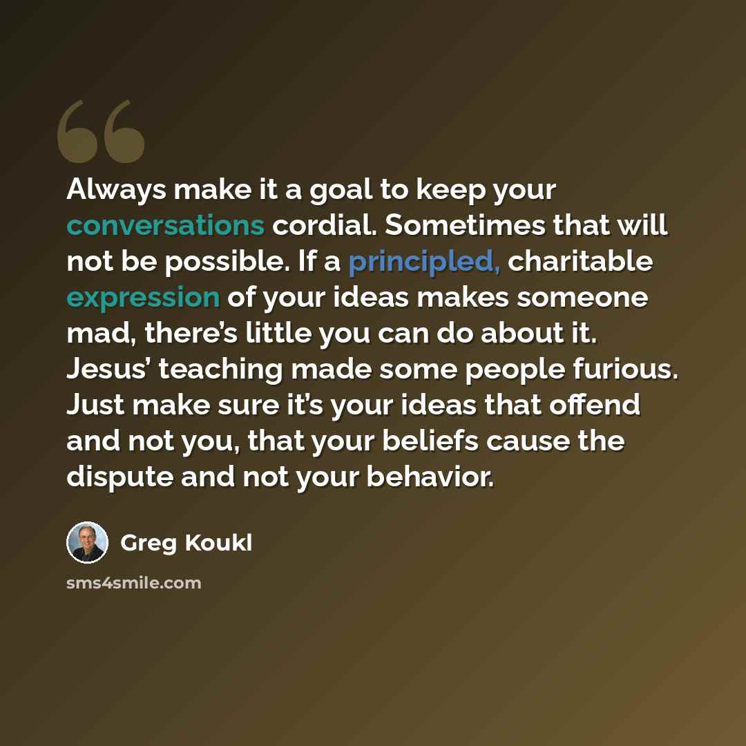 “Always make it a goal to keep your conversations cordial. Sometimes that will not be possible. If a principled, charitable expression of your ideas makes someone mad, there’s little you can do about it. Jesus’ teaching made some people furious. Just make sure it’s your ideas that offend and not…” quote by Greg Koukl